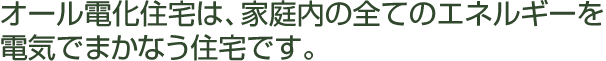 オール電化住宅は、家庭内の全てのエネルギーを電気でまかなう住宅です。