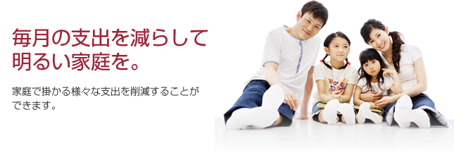 毎月の支出を減らして明るい家庭を　家庭で掛かる様々な支出を削減することができます。