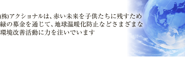 (株)アクショナルは、赤い未来を子供たちに残すため緑の募金を通じて、地球温暖化防止などさまざまな環境改善活動に力を注いでいます。